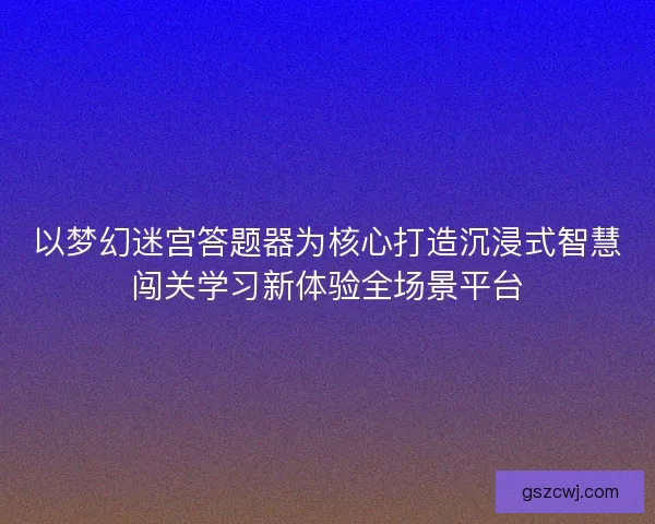以梦幻迷宫答题器为核心打造沉浸式智慧闯关学习新体验全场景平台