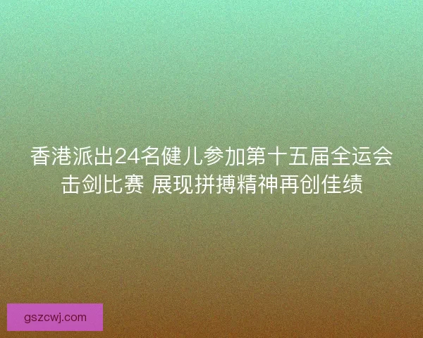香港派出24名健儿参加第十五届全运会击剑比赛 展现拼搏精神再创佳绩