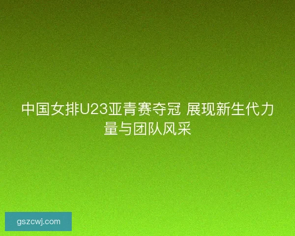 中国女排U23亚青赛夺冠 展现新生代力量与团队风采