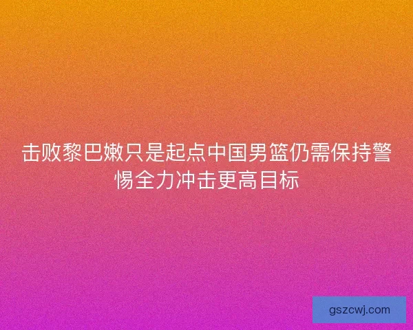 击败黎巴嫩只是起点中国男篮仍需保持警惕全力冲击更高目标
