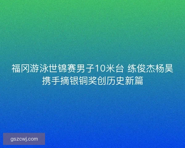 福冈游泳世锦赛男子10米台 练俊杰杨昊携手摘银铜奖创历史新篇